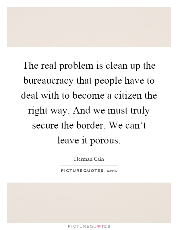 The real problem is clean up the bureaucracy that people have to deal with to become a citizen the right way. And we must truly secure the border. We can't leave it porous Picture Quote #1