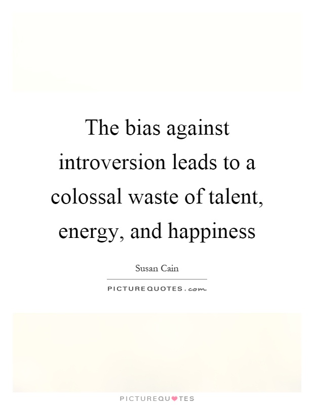 The bias against introversion leads to a colossal waste of talent, energy, and happiness Picture Quote #1