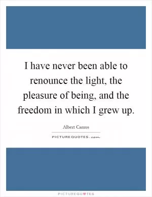 I have never been able to renounce the light, the pleasure of being, and the freedom in which I grew up Picture Quote #1