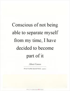 Conscious of not being able to separate myself from my time, I have decided to become part of it Picture Quote #1