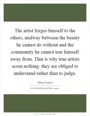 The artist forges himself to the others, midway between the beauty he cannot do without and the community he cannot tear himself away from. That is why true artists scorn nothing: they are obliged to understand rather than to judge Picture Quote #1