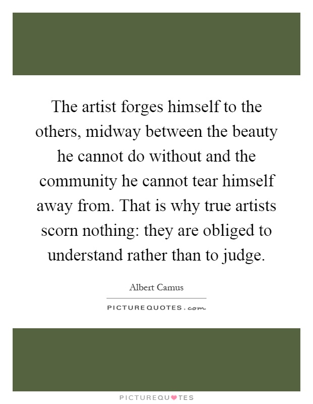 The artist forges himself to the others, midway between the beauty he cannot do without and the community he cannot tear himself away from. That is why true artists scorn nothing: they are obliged to understand rather than to judge Picture Quote #1
