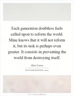 Each generation doubtless feels called upon to reform the world. Mine knows that it will not reform it, but its task is perhaps even greater. It consists in preventing the world from destroying itself Picture Quote #1