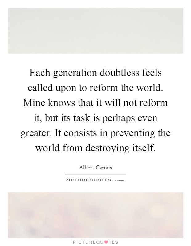 Each generation doubtless feels called upon to reform the world. Mine knows that it will not reform it, but its task is perhaps even greater. It consists in preventing the world from destroying itself Picture Quote #1