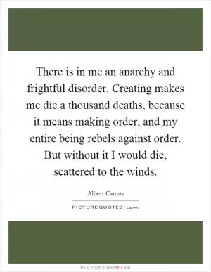 There is in me an anarchy and frightful disorder. Creating makes me die a thousand deaths, because it means making order, and my entire being rebels against order. But without it I would die, scattered to the winds Picture Quote #1