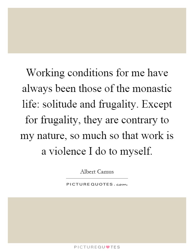 Working conditions for me have always been those of the monastic life: solitude and frugality. Except for frugality, they are contrary to my nature, so much so that work is a violence I do to myself Picture Quote #1