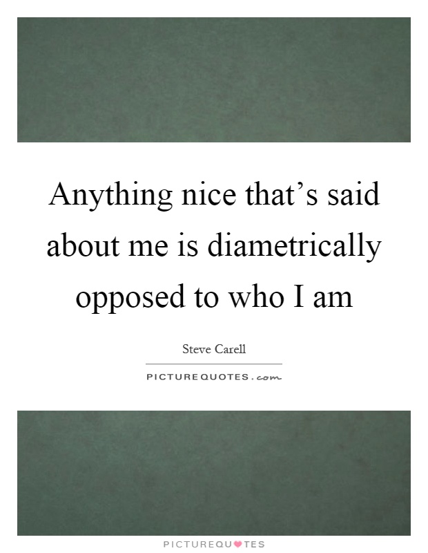 Anything nice that's said about me is diametrically opposed to who I am Picture Quote #1