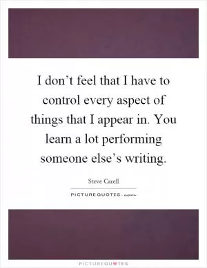 I don’t feel that I have to control every aspect of things that I appear in. You learn a lot performing someone else’s writing Picture Quote #1
