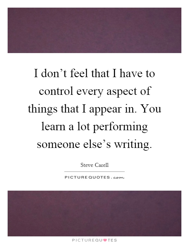 I don't feel that I have to control every aspect of things that I appear in. You learn a lot performing someone else's writing Picture Quote #1