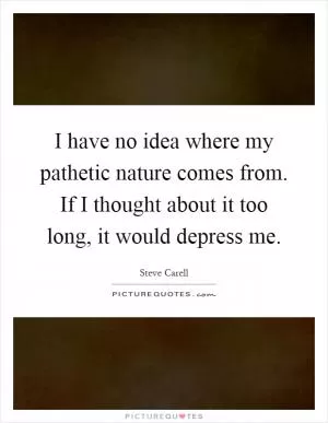 I have no idea where my pathetic nature comes from. If I thought about it too long, it would depress me Picture Quote #1
