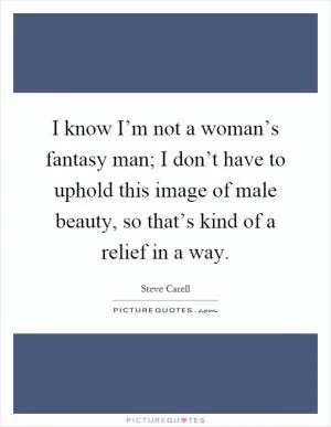 I know I’m not a woman’s fantasy man; I don’t have to uphold this image of male beauty, so that’s kind of a relief in a way Picture Quote #1