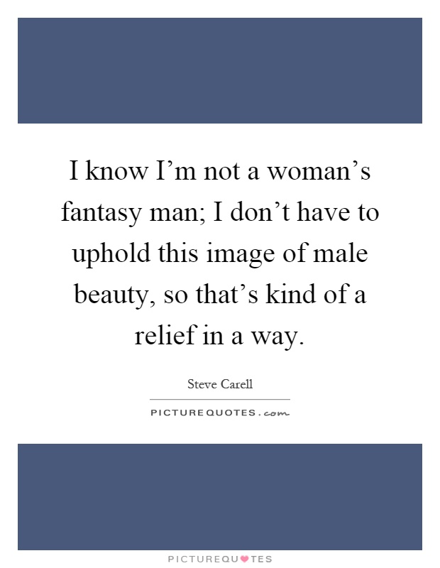 I know I'm not a woman's fantasy man; I don't have to uphold this image of male beauty, so that's kind of a relief in a way Picture Quote #1