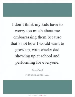 I don’t think my kids have to worry too much about me embarrassing them because that’s not how I would want to grow up, with wacky dad showing up at school and performing for everyone Picture Quote #1