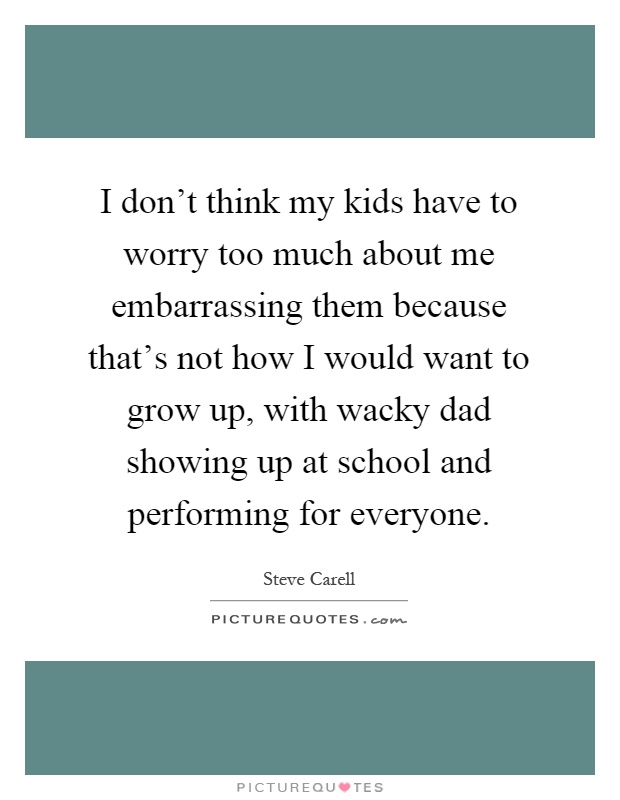 I don't think my kids have to worry too much about me embarrassing them because that's not how I would want to grow up, with wacky dad showing up at school and performing for everyone Picture Quote #1