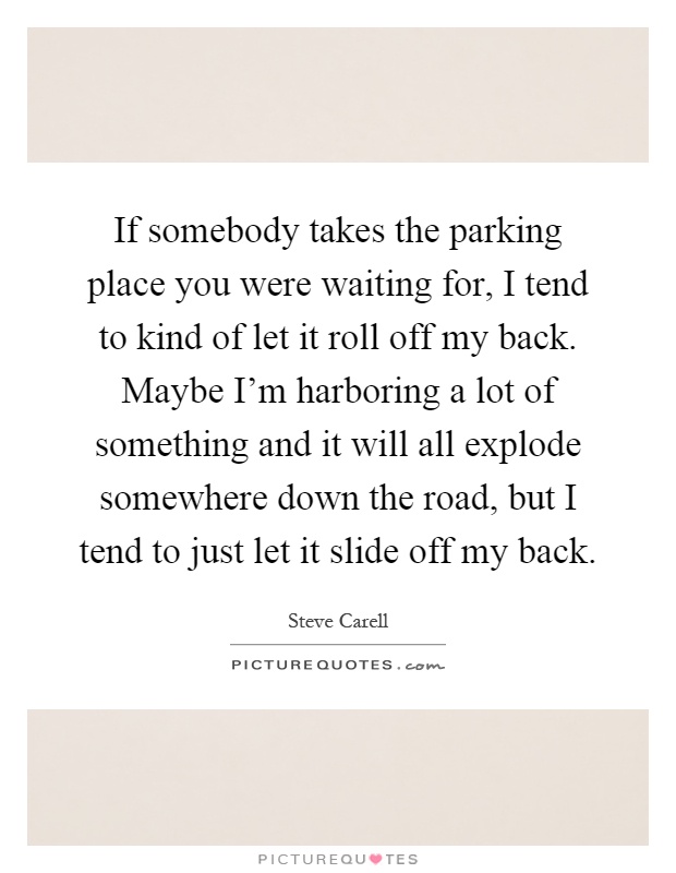 If somebody takes the parking place you were waiting for, I tend to kind of let it roll off my back. Maybe I'm harboring a lot of something and it will all explode somewhere down the road, but I tend to just let it slide off my back Picture Quote #1