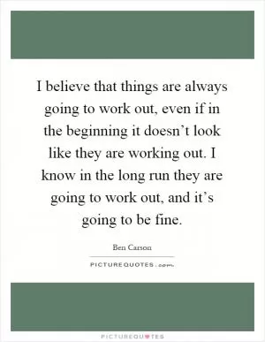 I believe that things are always going to work out, even if in the beginning it doesn’t look like they are working out. I know in the long run they are going to work out, and it’s going to be fine Picture Quote #1