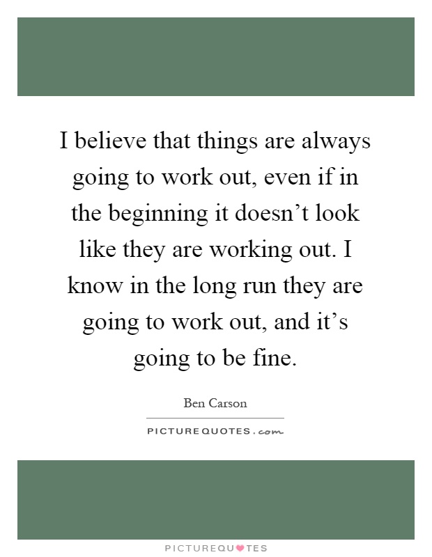 I believe that things are always going to work out, even if in the beginning it doesn't look like they are working out. I know in the long run they are going to work out, and it's going to be fine Picture Quote #1