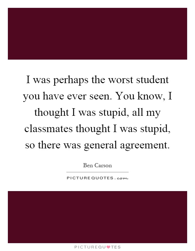 I was perhaps the worst student you have ever seen. You know, I thought I was stupid, all my classmates thought I was stupid, so there was general agreement Picture Quote #1