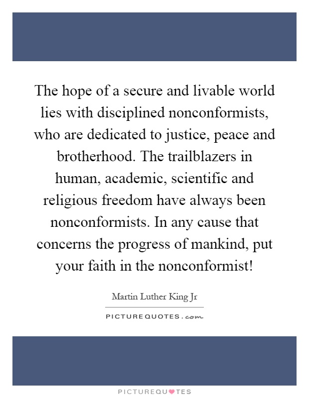 The hope of a secure and livable world lies with disciplined nonconformists, who are dedicated to justice, peace and brotherhood. The trailblazers in human, academic, scientific and religious freedom have always been nonconformists. In any cause that concerns the progress of mankind, put your faith in the nonconformist! Picture Quote #1