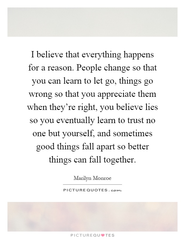 I believe that everything happens for a reason. People change so that you can learn to let go, things go wrong so that you appreciate them when they're right, you believe lies so you eventually learn to trust no one but yourself, and sometimes good things fall apart so better things can fall together Picture Quote #1