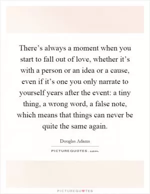 There’s always a moment when you start to fall out of love, whether it’s with a person or an idea or a cause, even if it’s one you only narrate to yourself years after the event: a tiny thing, a wrong word, a false note, which means that things can never be quite the same again Picture Quote #1
