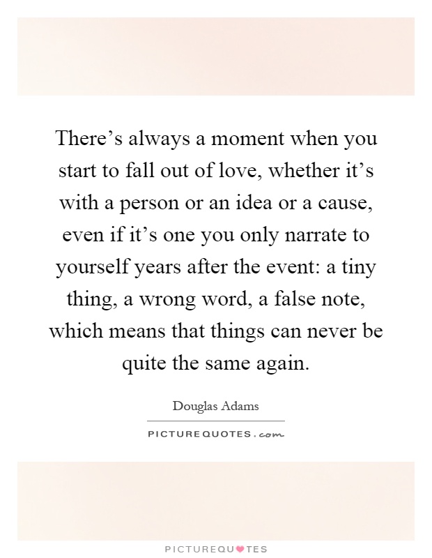 There's always a moment when you start to fall out of love, whether it's with a person or an idea or a cause, even if it's one you only narrate to yourself years after the event: a tiny thing, a wrong word, a false note, which means that things can never be quite the same again Picture Quote #1