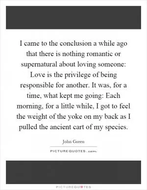 I came to the conclusion a while ago that there is nothing romantic or supernatural about loving someone: Love is the privilege of being responsible for another. It was, for a time, what kept me going: Each morning, for a little while, I got to feel the weight of the yoke on my back as I pulled the ancient cart of my species Picture Quote #1