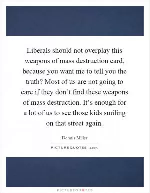 Liberals should not overplay this weapons of mass destruction card, because you want me to tell you the truth? Most of us are not going to care if they don’t find these weapons of mass destruction. It’s enough for a lot of us to see those kids smiling on that street again Picture Quote #1