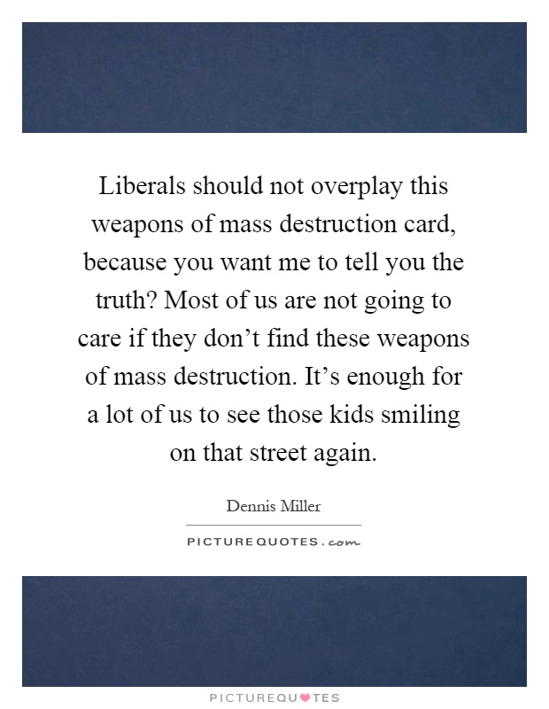 Liberals should not overplay this weapons of mass destruction card, because you want me to tell you the truth? Most of us are not going to care if they don't find these weapons of mass destruction. It's enough for a lot of us to see those kids smiling on that street again Picture Quote #1