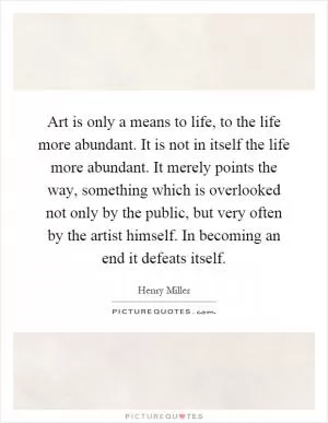 Art is only a means to life, to the life more abundant. It is not in itself the life more abundant. It merely points the way, something which is overlooked not only by the public, but very often by the artist himself. In becoming an end it defeats itself Picture Quote #1