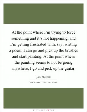 At the point where I’m trying to force something and it’s not happening, and I’m getting frustrated with, say, writing a poem, I can go and pick up the brushes and start painting. At the point where the painting seems to not be going anywhere, I go and pick up the guitar Picture Quote #1