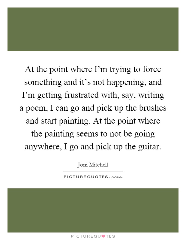 At the point where I'm trying to force something and it's not happening, and I'm getting frustrated with, say, writing a poem, I can go and pick up the brushes and start painting. At the point where the painting seems to not be going anywhere, I go and pick up the guitar Picture Quote #1