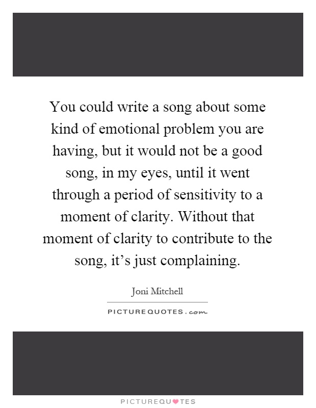 You could write a song about some kind of emotional problem you are having, but it would not be a good song, in my eyes, until it went through a period of sensitivity to a moment of clarity. Without that moment of clarity to contribute to the song, it's just complaining Picture Quote #1
