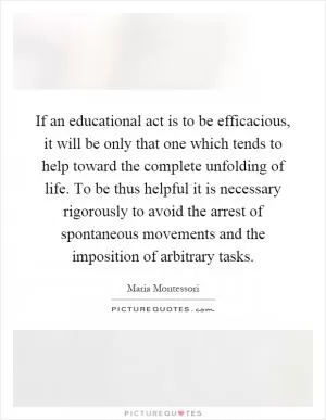 If an educational act is to be efficacious, it will be only that one which tends to help toward the complete unfolding of life. To be thus helpful it is necessary rigorously to avoid the arrest of spontaneous movements and the imposition of arbitrary tasks Picture Quote #1