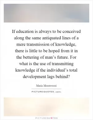 If education is always to be conceived along the same antiquated lines of a mere transmission of knowledge, there is little to be hoped from it in the bettering of man’s future. For what is the use of transmitting knowledge if the individual’s total development lags behind? Picture Quote #1