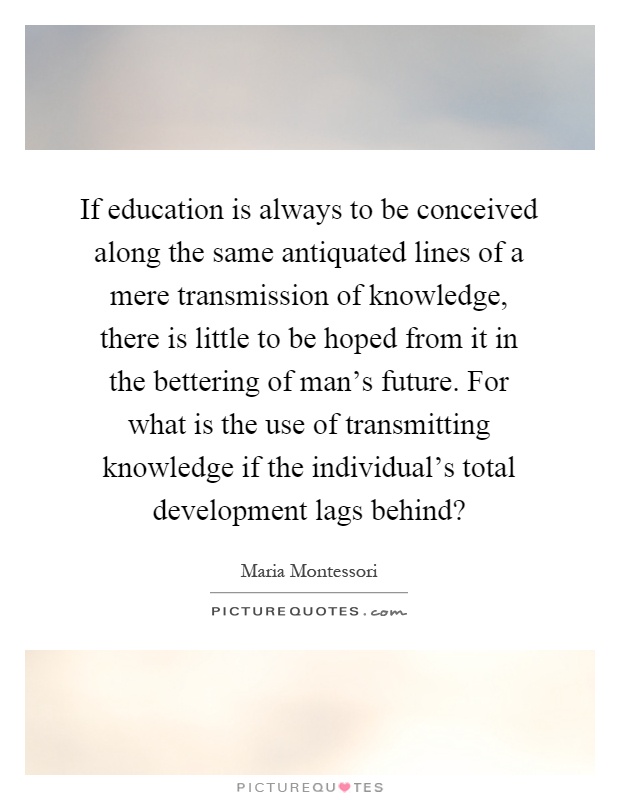If education is always to be conceived along the same antiquated lines of a mere transmission of knowledge, there is little to be hoped from it in the bettering of man's future. For what is the use of transmitting knowledge if the individual's total development lags behind? Picture Quote #1