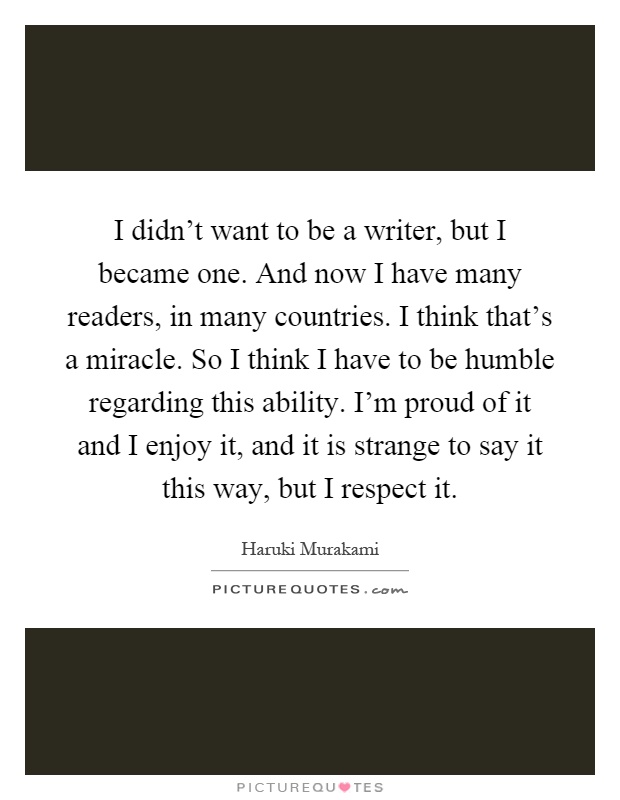 I didn't want to be a writer, but I became one. And now I have many readers, in many countries. I think that's a miracle. So I think I have to be humble regarding this ability. I'm proud of it and I enjoy it, and it is strange to say it this way, but I respect it Picture Quote #1