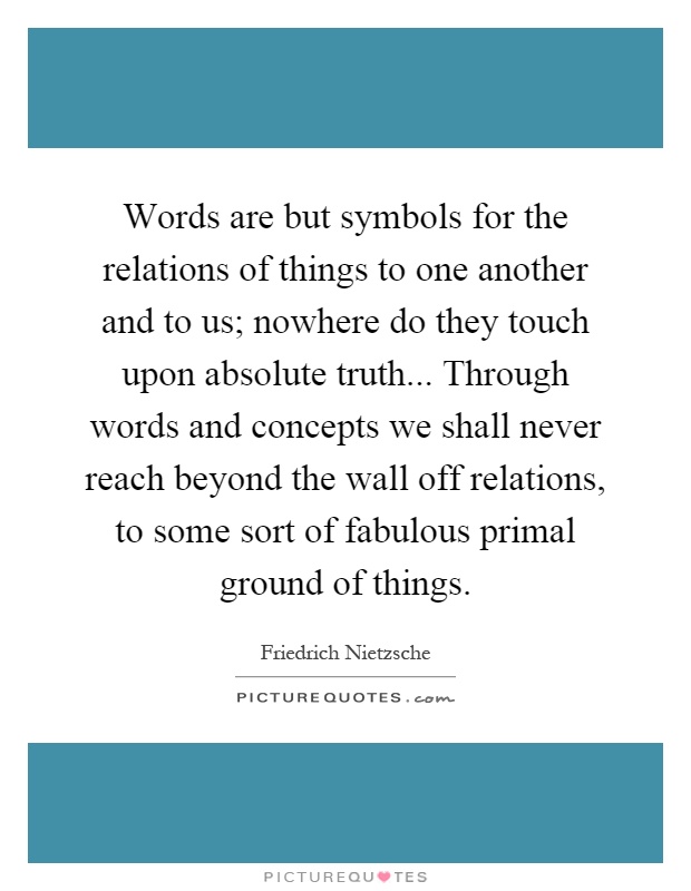 Words are but symbols for the relations of things to one another and to us; nowhere do they touch upon absolute truth... Through words and concepts we shall never reach beyond the wall off relations, to some sort of fabulous primal ground of things Picture Quote #1