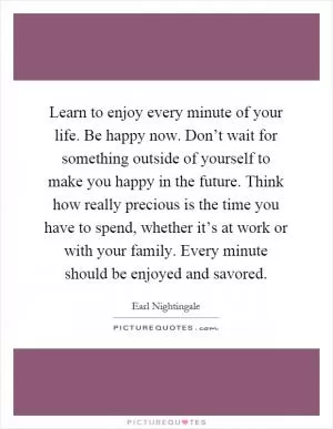Learn to enjoy every minute of your life. Be happy now. Don’t wait for something outside of yourself to make you happy in the future. Think how really precious is the time you have to spend, whether it’s at work or with your family. Every minute should be enjoyed and savored Picture Quote #1