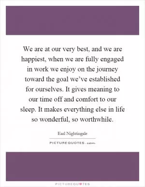 We are at our very best, and we are happiest, when we are fully engaged in work we enjoy on the journey toward the goal we’ve established for ourselves. It gives meaning to our time off and comfort to our sleep. It makes everything else in life so wonderful, so worthwhile Picture Quote #1
