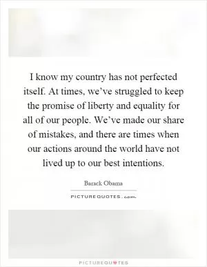 I know my country has not perfected itself. At times, we’ve struggled to keep the promise of liberty and equality for all of our people. We’ve made our share of mistakes, and there are times when our actions around the world have not lived up to our best intentions Picture Quote #1