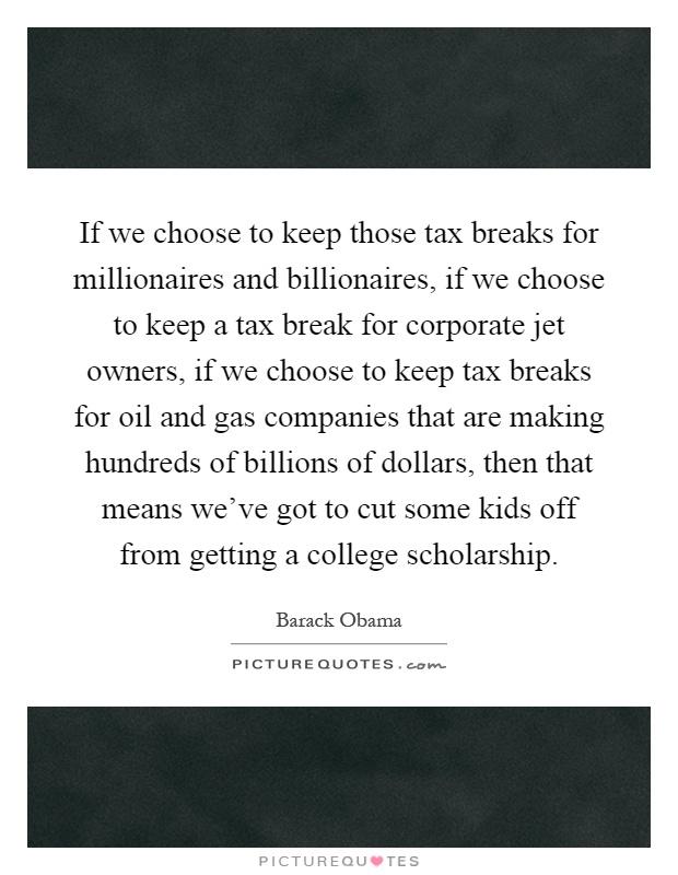 If we choose to keep those tax breaks for millionaires and billionaires, if we choose to keep a tax break for corporate jet owners, if we choose to keep tax breaks for oil and gas companies that are making hundreds of billions of dollars, then that means we've got to cut some kids off from getting a college scholarship Picture Quote #1