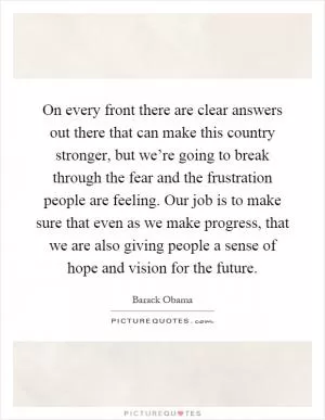 On every front there are clear answers out there that can make this country stronger, but we’re going to break through the fear and the frustration people are feeling. Our job is to make sure that even as we make progress, that we are also giving people a sense of hope and vision for the future Picture Quote #1