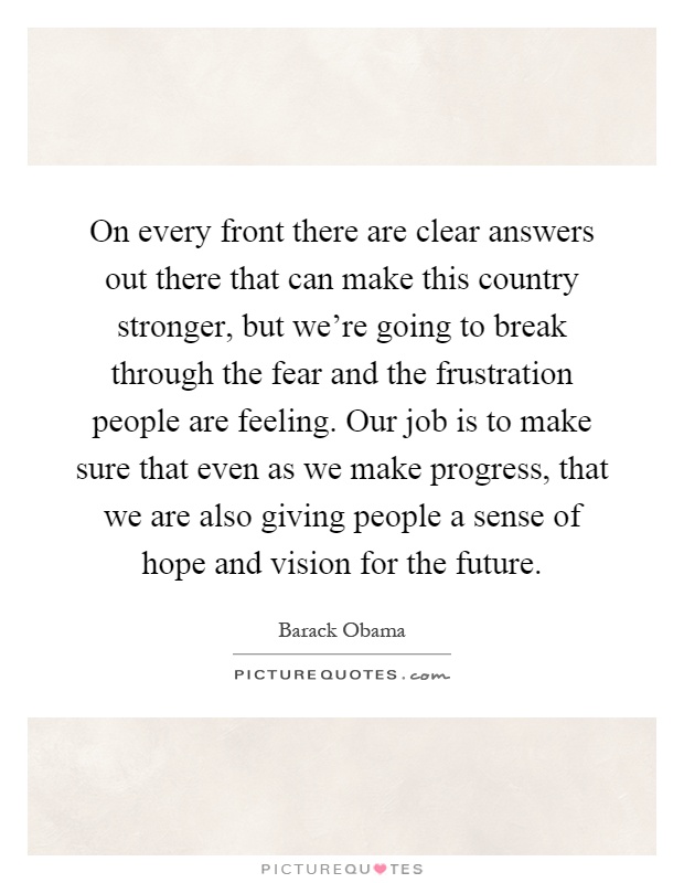 On every front there are clear answers out there that can make this country stronger, but we're going to break through the fear and the frustration people are feeling. Our job is to make sure that even as we make progress, that we are also giving people a sense of hope and vision for the future Picture Quote #1