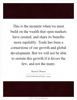 This is the moment when we must build on the wealth that open markets have created, and share its benefits more equitably. Trade has been a cornerstone of our growth and global development. But we will not be able to sustain this growth if it favors the few, and not the many Picture Quote #1