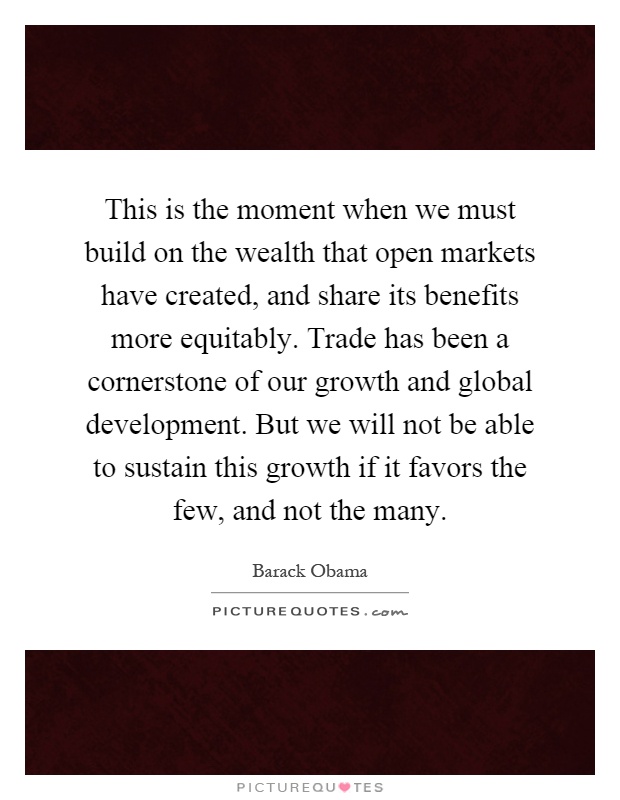 This is the moment when we must build on the wealth that open markets have created, and share its benefits more equitably. Trade has been a cornerstone of our growth and global development. But we will not be able to sustain this growth if it favors the few, and not the many Picture Quote #1