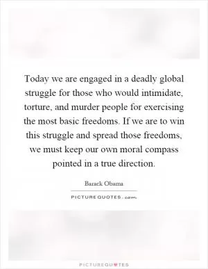 Today we are engaged in a deadly global struggle for those who would intimidate, torture, and murder people for exercising the most basic freedoms. If we are to win this struggle and spread those freedoms, we must keep our own moral compass pointed in a true direction Picture Quote #1