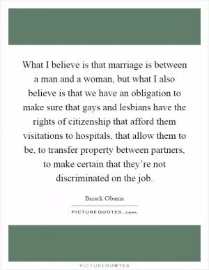 What I believe is that marriage is between a man and a woman, but what I also believe is that we have an obligation to make sure that gays and lesbians have the rights of citizenship that afford them visitations to hospitals, that allow them to be, to transfer property between partners, to make certain that they’re not discriminated on the job Picture Quote #1