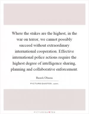 Where the stakes are the highest, in the war on terror, we cannot possibly succeed without extraordinary international cooperation. Effective international police actions require the highest degree of intelligence sharing, planning and collaborative enforcement Picture Quote #1