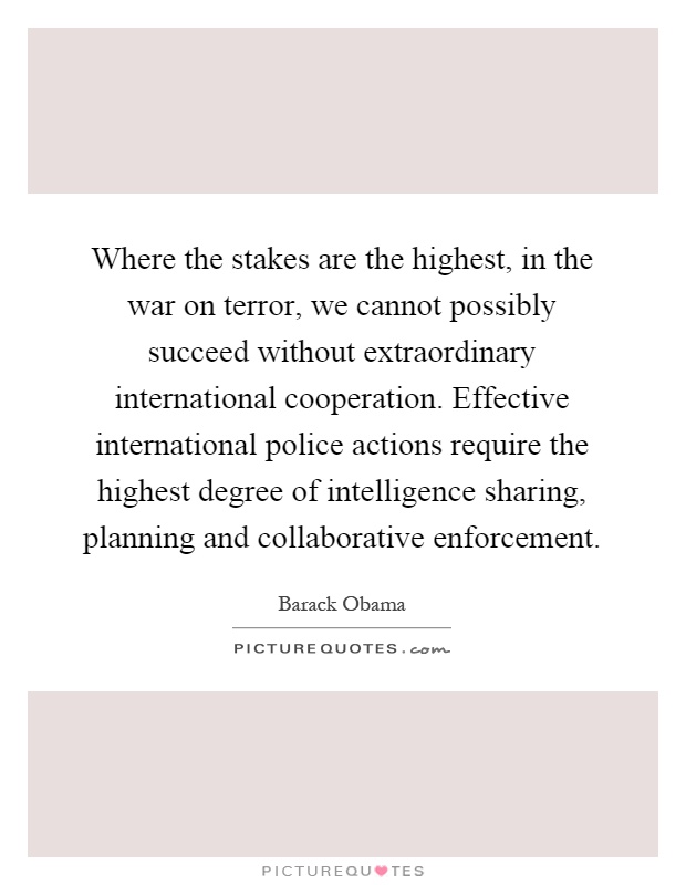 Where the stakes are the highest, in the war on terror, we cannot possibly succeed without extraordinary international cooperation. Effective international police actions require the highest degree of intelligence sharing, planning and collaborative enforcement Picture Quote #1